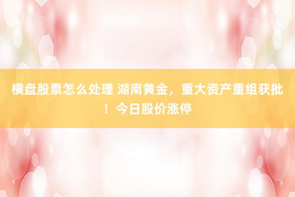 横盘股票怎么处理 湖南黄金，重大资产重组获批！今日股价涨停