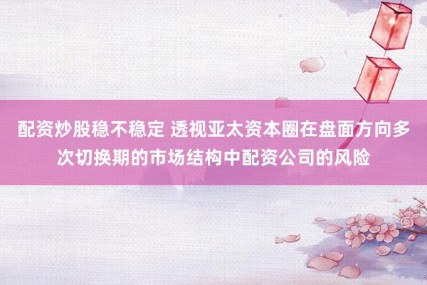 配资炒股稳不稳定 透视亚太资本圈在盘面方向多次切换期的市场结构中配资公司的风险