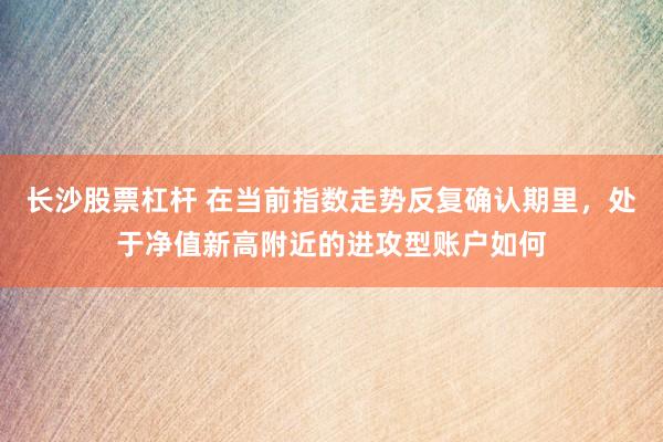 长沙股票杠杆 在当前指数走势反复确认期里，处于净值新高附近的进攻型账户如何