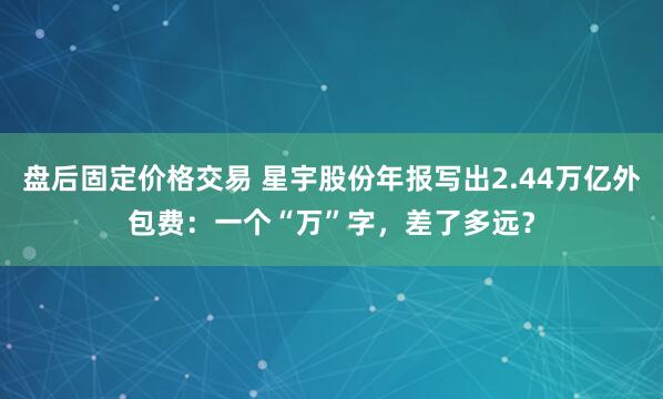 盘后固定价格交易 星宇股份年报写出2.44万亿外包费：一个“万”字，差了多远？