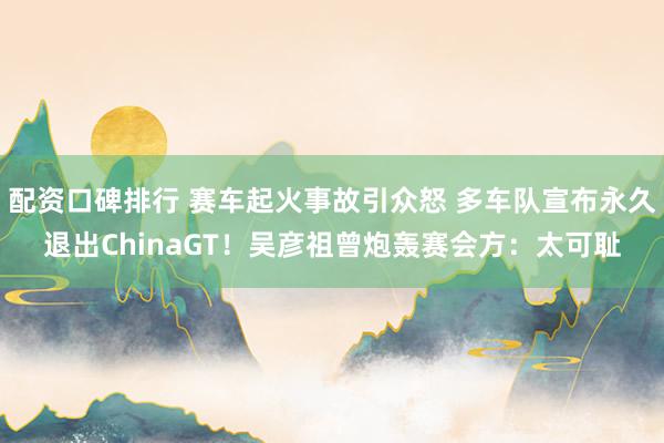配资口碑排行 赛车起火事故引众怒 多车队宣布永久退出ChinaGT！吴彦祖曾炮轰赛会方：太可耻