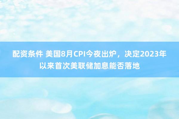 配资条件 美国8月CPI今夜出炉，决定2023年以来首次美联储加息能否落地