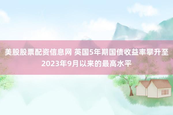 美股股票配资信息网 英国5年期国债收益率攀升至2023年9月以来的最高水平