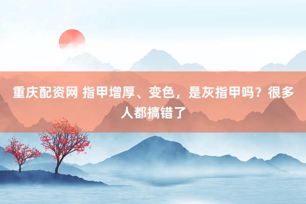 重庆配资网 指甲增厚、变色，是灰指甲吗？很多人都搞错了