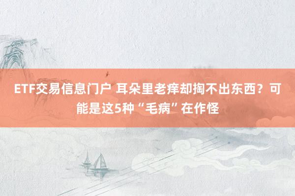 ETF交易信息门户 耳朵里老痒却掏不出东西？可能是这5种“毛病”在作怪
