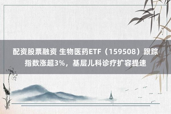 配资股票融资 生物医药ETF（159508）跟踪指数涨超3%，基层儿科诊疗扩容提速