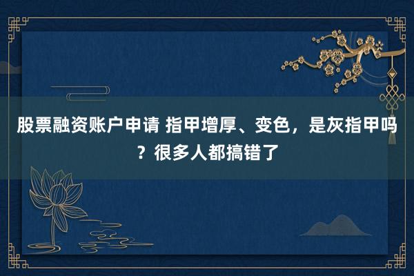 股票融资账户申请 指甲增厚、变色，是灰指甲吗？很多人都搞错了