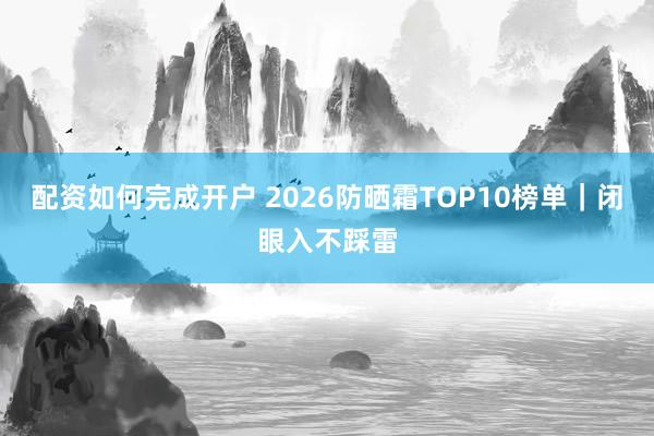 配资如何完成开户 2026防晒霜TOP10榜单｜闭眼入不踩雷