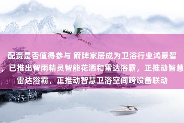 配资是否值得参与 箭牌家居成为卫浴行业鸿蒙智选首批生态合作伙伴，已推出智雨精灵智能花洒和雷达浴霸，正推动智慧卫浴空间跨设备联动