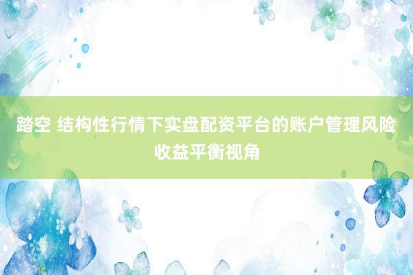 踏空 结构性行情下实盘配资平台的账户管理风险收益平衡视角