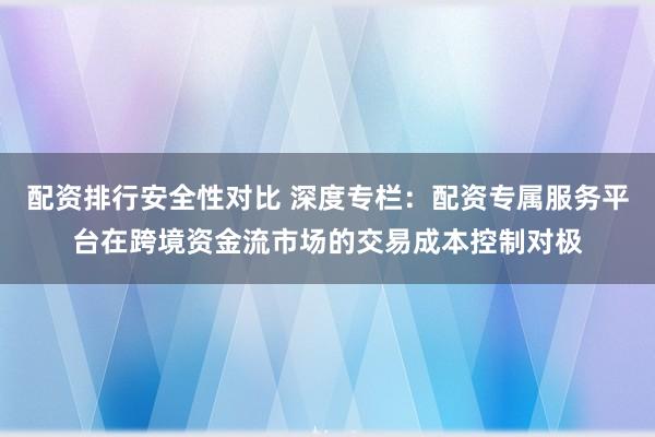配资排行安全性对比 深度专栏：配资专属服务平台在跨境资金流市场的交易成本控制对极