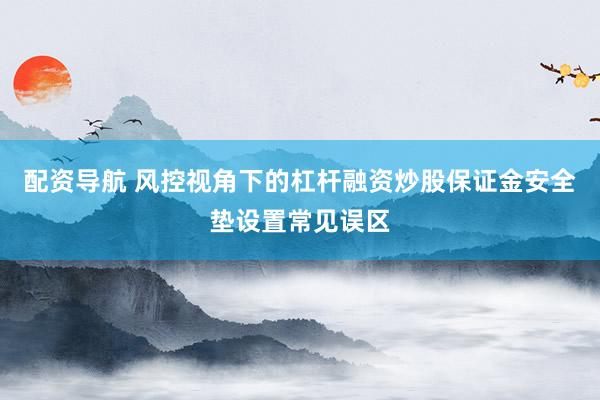 配资导航 风控视角下的杠杆融资炒股保证金安全垫设置常见误区