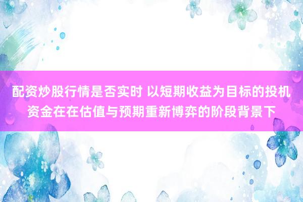 配资炒股行情是否实时 以短期收益为目标的投机资金在在估值与预期重新博弈的阶段背景下