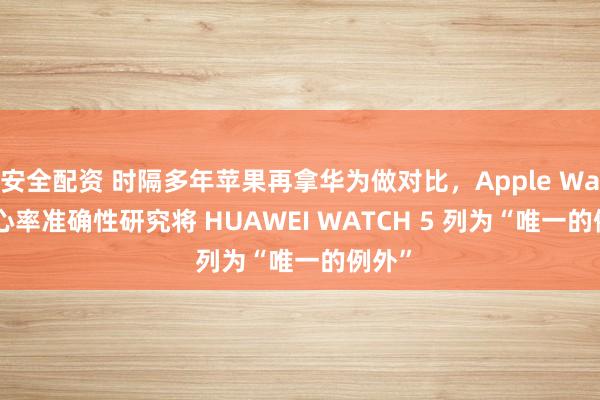 安全配资 时隔多年苹果再拿华为做对比，Apple Watch 心率准确性研究将 HUAWEI WATCH 5 列为“唯一的例外”