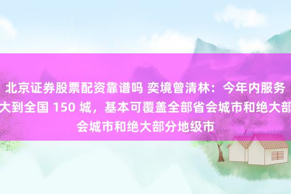 北京证券股票配资靠谱吗 奕境曾清林：今年内服务网络将扩大到全国 150 城，基本可覆盖全部省会城市和绝大部分地级市