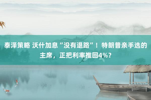 泰泽策略 沃什加息“没有退路”！特朗普亲手选的主席，正把利率推回4%？