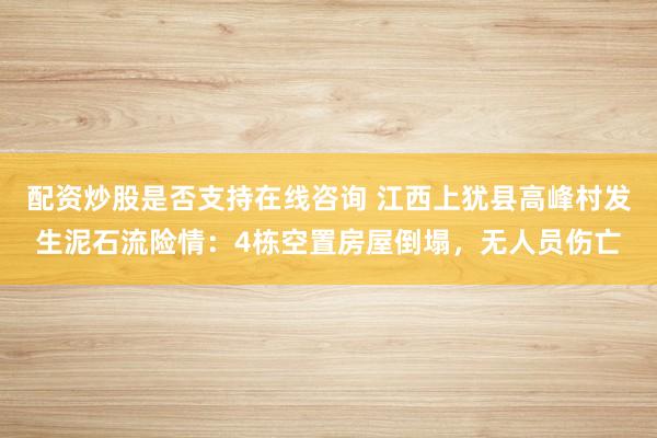 配资炒股是否支持在线咨询 江西上犹县高峰村发生泥石流险情：4栋空置房屋倒塌，无人员伤亡