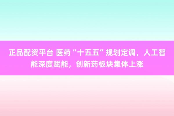 正品配资平台 医药“十五五”规划定调，人工智能深度赋能，创新药板块集体上涨