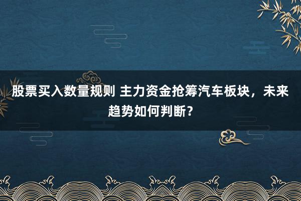 股票买入数量规则 主力资金抢筹汽车板块，未来趋势如何判断？