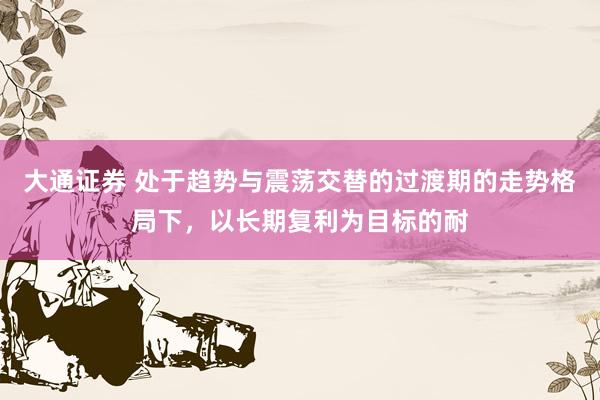 大通证券 处于趋势与震荡交替的过渡期的走势格局下，以长期复利为目标的耐