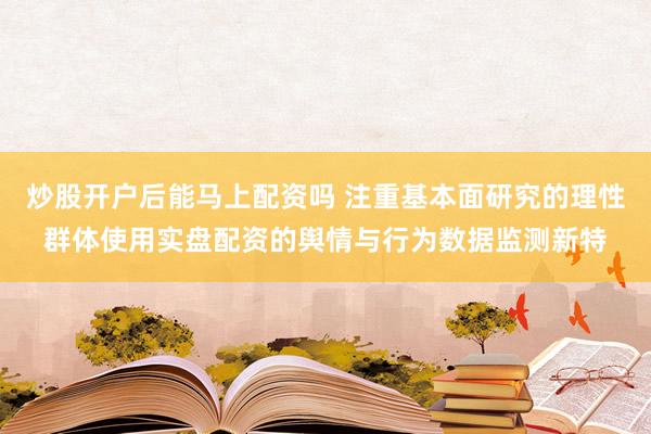 炒股开户后能马上配资吗 注重基本面研究的理性群体使用实盘配资的舆情与行为数据监测新特