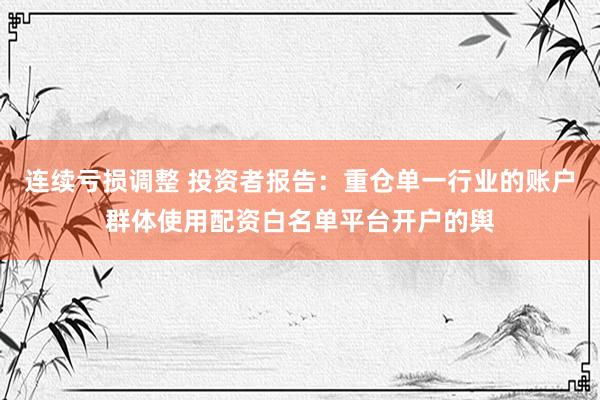 连续亏损调整 投资者报告：重仓单一行业的账户群体使用配资白名单平台开户的舆