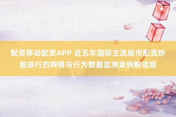 配资移动配资APP 近五年国际主流股市配资炒股排行的舆情与行为数据监测案例解读观