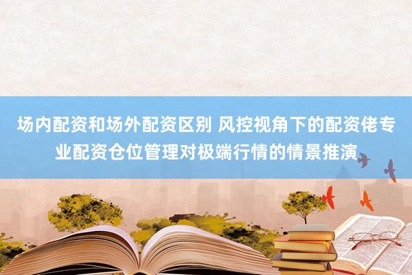 场内配资和场外配资区别 风控视角下的配资佬专业配资仓位管理对极端行情的情景推演