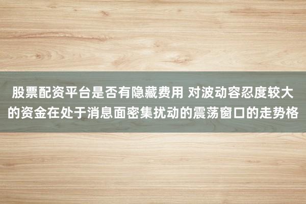 股票配资平台是否有隐藏费用 对波动容忍度较大的资金在处于消息面密集扰动的震荡窗口的走势格