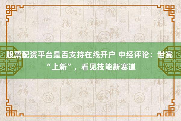 股票配资平台是否支持在线开户 中经评论：世赛 “上新”，看见技能新赛道