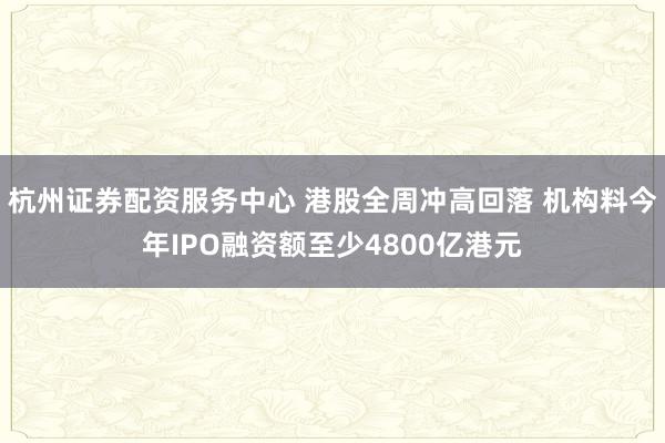 杭州证券配资服务中心 港股全周冲高回落 机构料今年IPO融资额至少4800亿港元