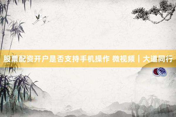 股票配资开户是否支持手机操作 微视频｜大道同行