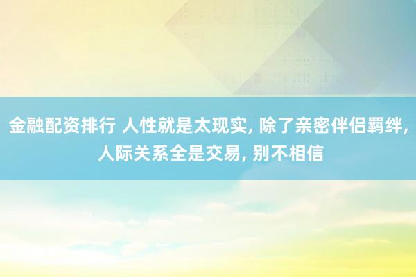 金融配资排行 人性就是太现实, 除了亲密伴侣羁绊, 人际关系全是交易, 别不相信