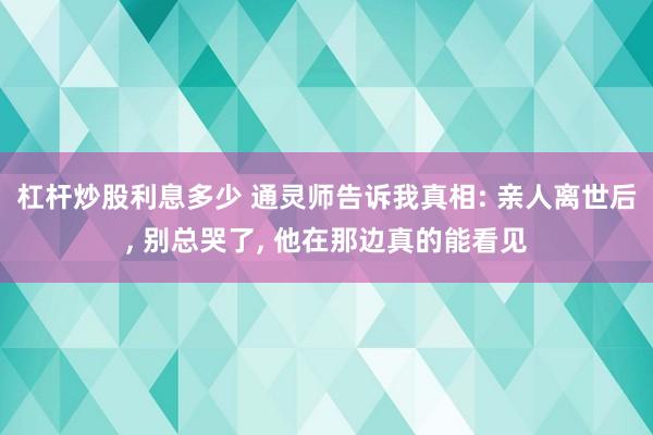 杠杆炒股利息多少 通灵师告诉我真相: 亲人离世后, 别总哭了, 他在那边真的能看见