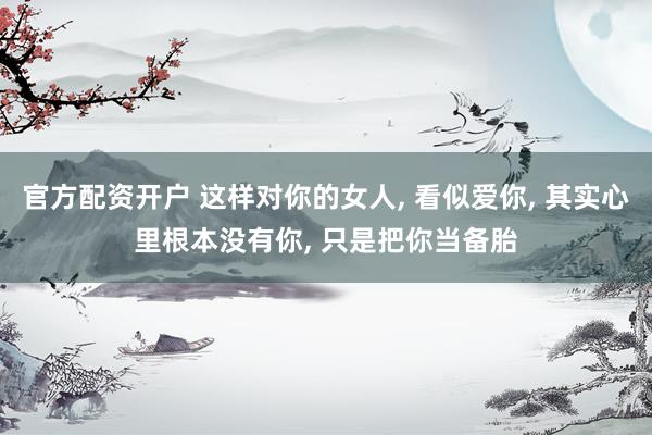 官方配资开户 这样对你的女人, 看似爱你, 其实心里根本没有你, 只是把你当备胎