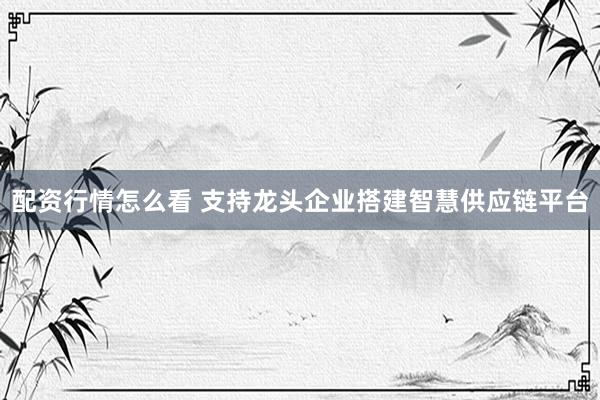 配资行情怎么看 支持龙头企业搭建智慧供应链平台