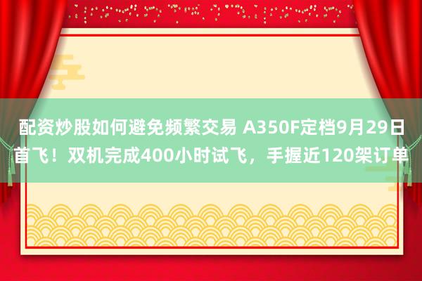 配资炒股如何避免频繁交易 A350F定档9月29日首飞！双机完成400小时试飞，手握近120架订单