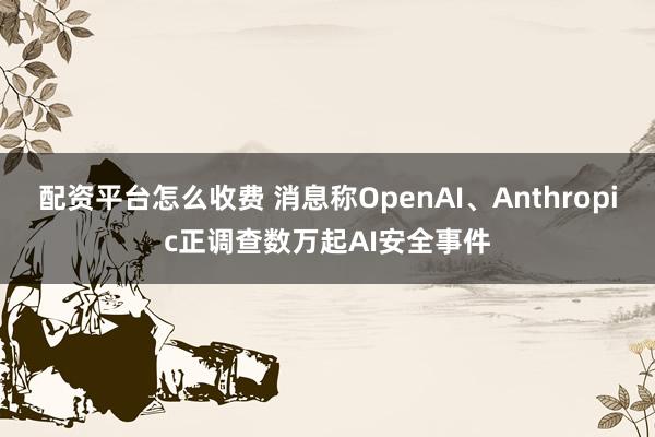 配资平台怎么收费 消息称OpenAI、Anthropic正调查数万起AI安全事件