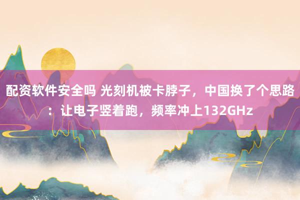 配资软件安全吗 光刻机被卡脖子，中国换了个思路：让电子竖着跑，频率冲上132GHz