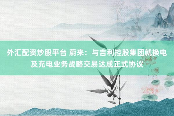 外汇配资炒股平台 蔚来：与吉利控股集团就换电及充电业务战略交易达成正式协议
