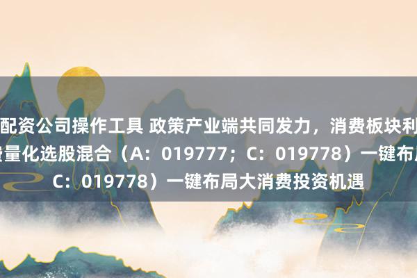 配资公司操作工具 政策产业端共同发力,消费板块利好不断,鹏扬消费量化选股混合(A:019777;C:019778)一键布局大消费投资机遇