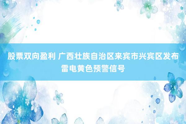 股票双向盈利 广西壮族自治区来宾市兴宾区发布雷电黄色预警信号