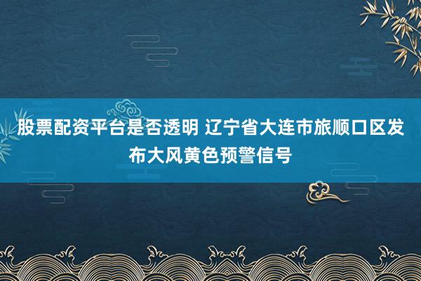 股票配资平台是否透明 辽宁省大连市旅顺口区发布大风黄色预警信号