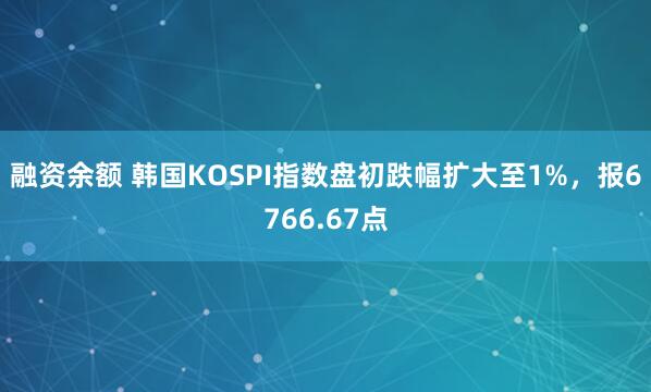 融资余额 韩国KOSPI指数盘初跌幅扩大至1%，报6766.67点