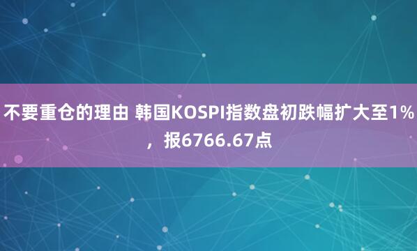 不要重仓的理由 韩国KOSPI指数盘初跌幅扩大至1%，报6766.67点