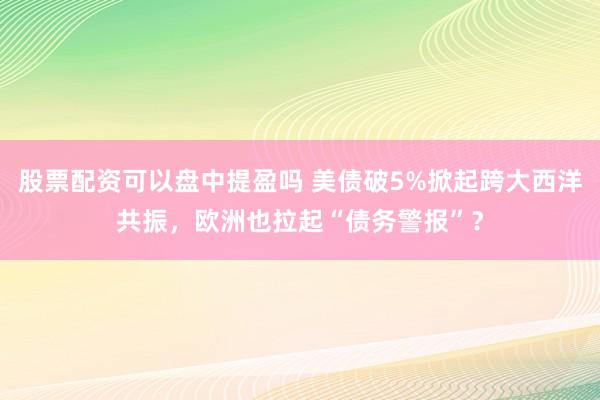 股票配资可以盘中提盈吗 美债破5%掀起跨大西洋共振，欧洲也拉起“债务警报”？