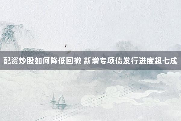 配资炒股如何降低回撤 新增专项债发行进度超七成
