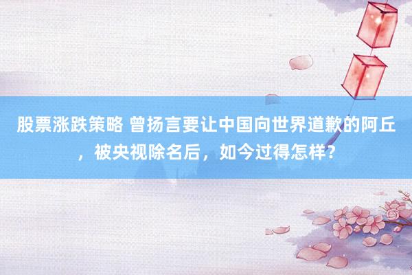 股票涨跌策略 曾扬言要让中国向世界道歉的阿丘，被央视除名后，如今过得怎样？