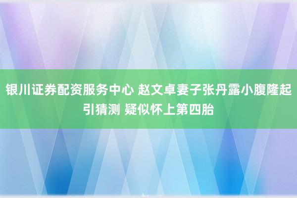 银川证券配资服务中心 赵文卓妻子张丹露小腹隆起引猜测 疑似怀上第四胎