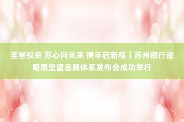 至星投资 苏心向未来 携手启新程｜苏州银行战略展望暨品牌体系发布会成功举行